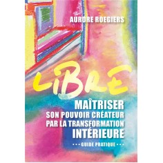 LIBRE - MAITRISER SON POUVOIR CREATEUR PAR LA TRANSFORMATION INTERIEURE
