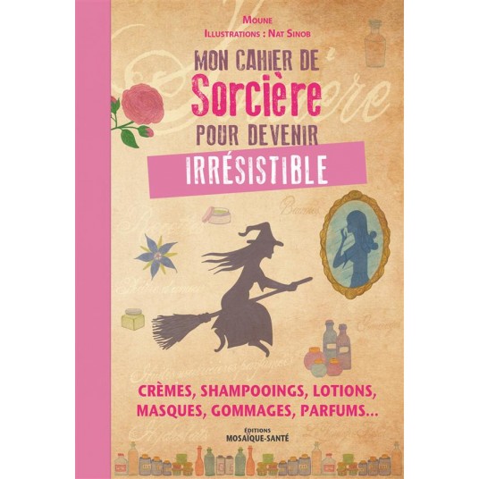 MON CAHIER DE SORCIERE POUR DEVENIR IRRESISTIBLE - CREMES, SHAMPOOINGS, LOTIONS, MASQUES, GOMMAGES,